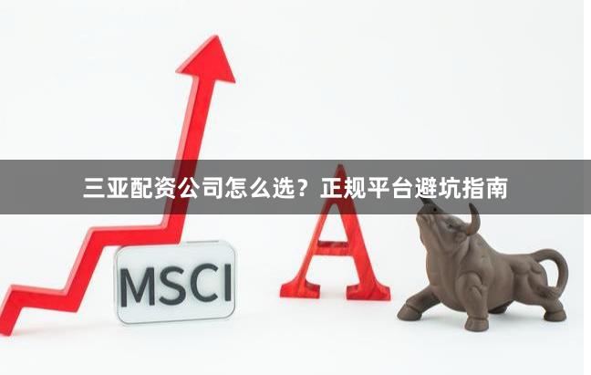三亚配资公司怎么选？正规平台避坑指南